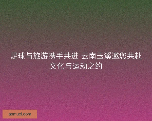足球与旅游携手共进 云南玉溪邀您共赴文化与运动之约