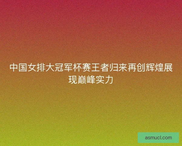 中国女排大冠军杯赛王者归来再创辉煌展现巅峰实力