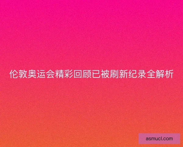 伦敦奥运会精彩回顾已被刷新纪录全解析