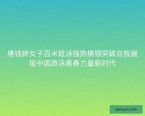 唐钱婷女子百米蛙泳强势摘银突破自我展现中国游泳青春力量新时代