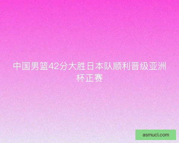 中国男篮42分大胜日本队顺利晋级亚洲杯正赛