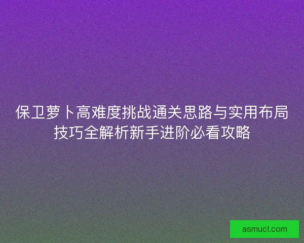 保卫萝卜高难度挑战通关思路与实用布局技巧全解析新手进阶必看攻略